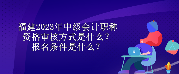 福建2023年中級會計職稱資格審核方式是什么？報名條件是什么？
