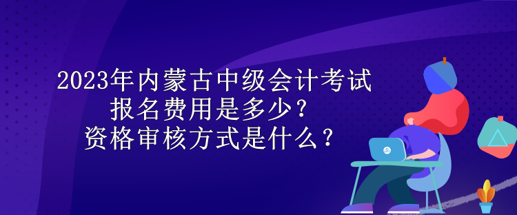 2023年內蒙古中級會計考試報名費用是多少？資格審核方式是什么？