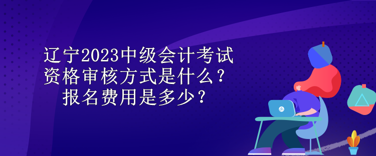 遼寧2023中級會計考試資格審核方式是什么？報名費用是多少？
