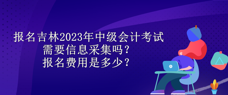報名吉林2023年中級會計考試需要信息采集嗎？報名費用是多少？