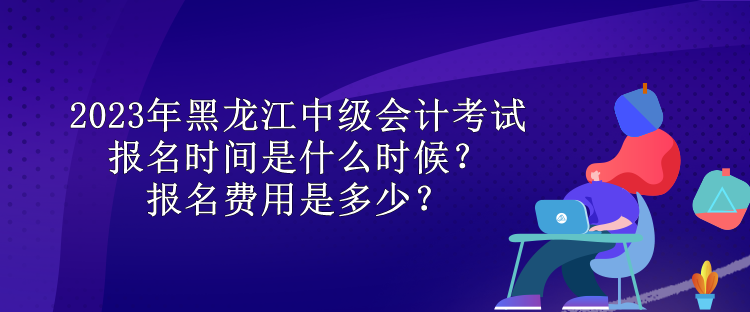2023年黑龍江中級會計考試報名時間是什么時候？報名費用是多少？