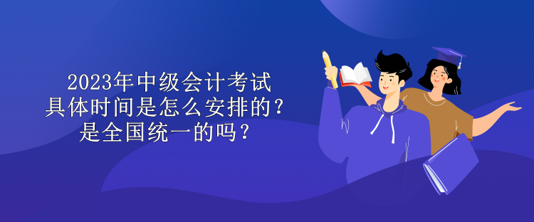 2023年中級會計考試具體時間是怎么安排的？是全國統一的嗎？