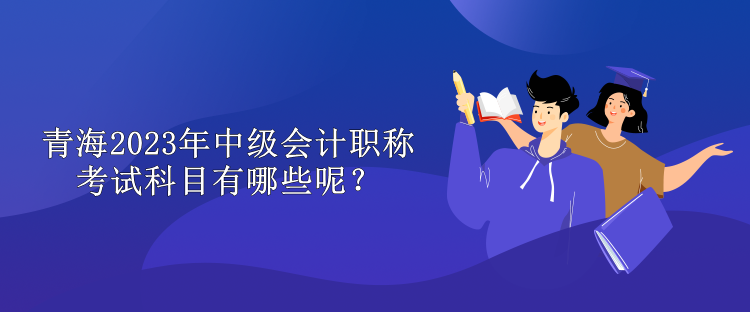 青海2023年中級(jí)會(huì)計(jì)職稱考試科目有哪些呢？