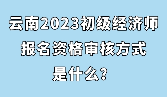 云南2023初級經濟師報名資格審核方式是什么？