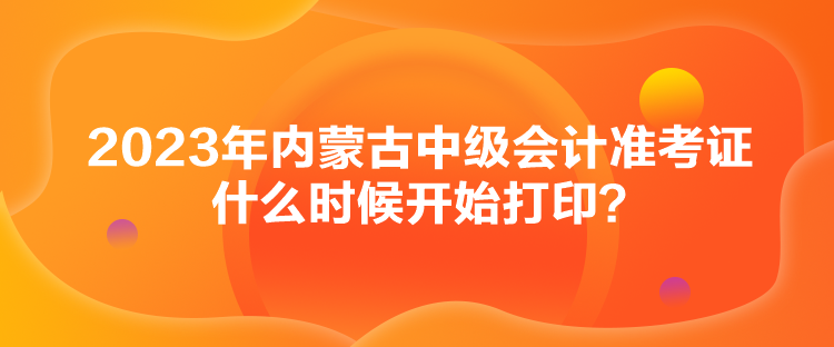 2023年內蒙古中級會計準考證什么時候開始打??？
