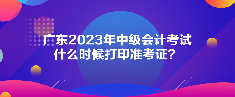廣東2023年中級會計(jì)考試什么時候打印準(zhǔn)考證？
