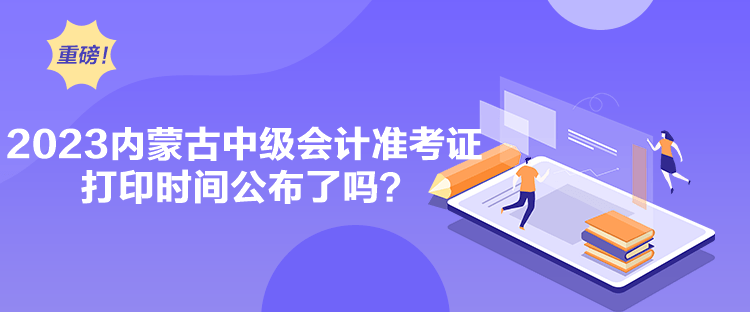 2023內蒙古中級會計準考證打印時間公布了嗎？