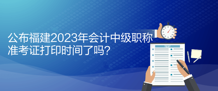 公布福建2023年會計中級職稱準考證打印時間了嗎？
