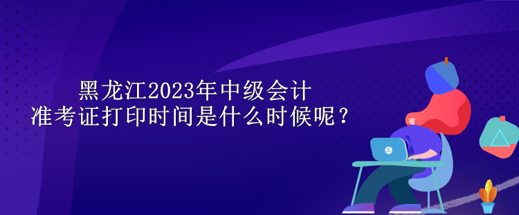 黑龍江2023年中級(jí)會(huì)計(jì)準(zhǔn)考證打印時(shí)間是什么時(shí)候呢？