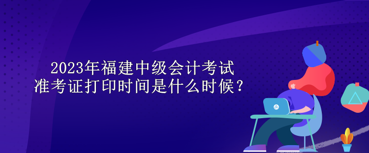 2023年福建中級會計考試準考證打印時間是什么時候？
