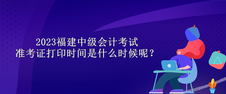 2023福建中級會計考試準(zhǔn)考證打印時間是什么時候呢？