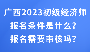 廣西2023年初級經濟師報名條件是什么？報名需要審核嗎？