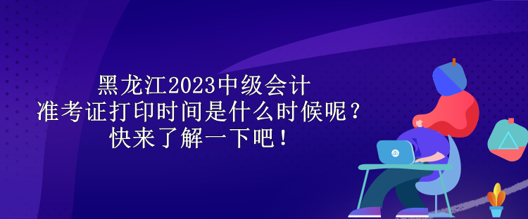 黑龍江2023中級會計準考證打印時間是什么時候呢？快來了解一下吧！