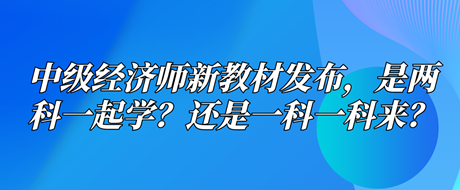 中級經(jīng)濟師新教材已發(fā)布，是兩科一起學(xué)？還是一科一科來？
