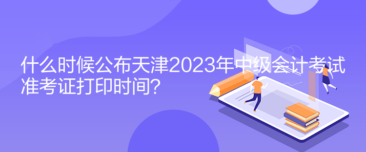 什么時候公布天津2023年中級會計考試準考證打印時間？