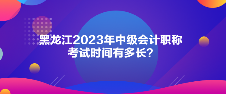 黑龍江2023年中級會(huì)計(jì)職稱考試時(shí)間有多長？
