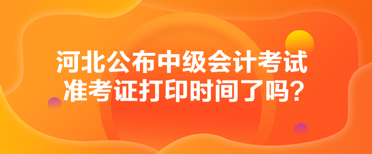 河北公布中級會計考試準考證打印時間了嗎？
