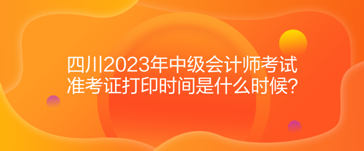 四川2023年中級會計師考試準考證打印時間是什么時候？