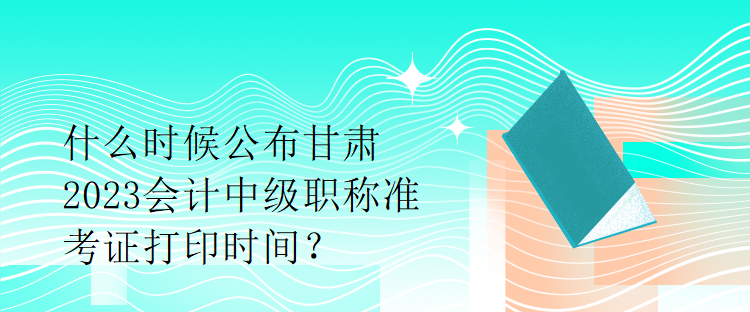 什么時候公布甘肅2023會計中級職稱準考證打印時間？