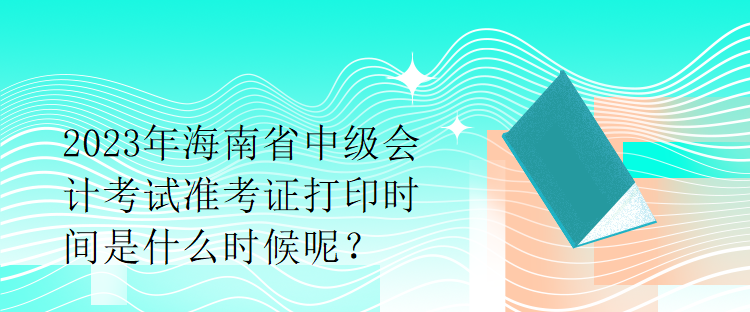 2023年海南省中級會計考試準考證打印時間是什么時候呢？