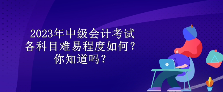 2023年中級會計考試各科目難易程度如何？你知道嗎？