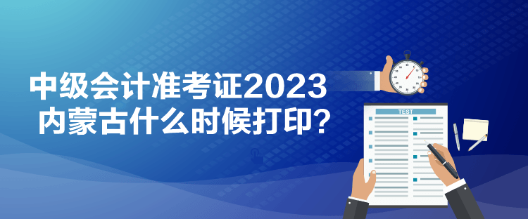 中級會計準考證2023內蒙古什么時候打印？