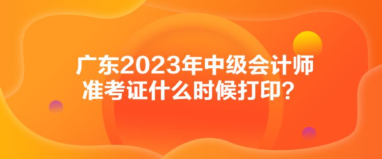 廣東2023年中級會計師準考證什么時候打印？