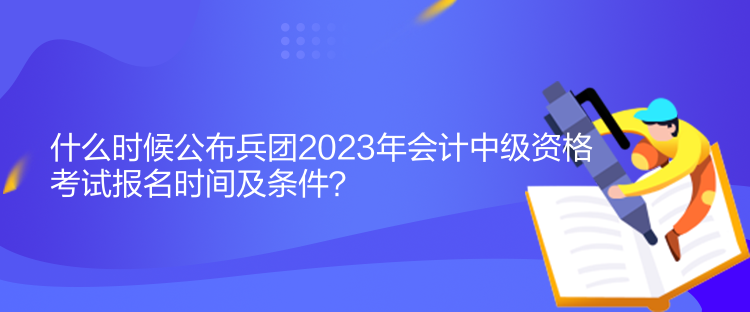 什么時候公布兵團2023年會計中級資格考試報名時間及條件？