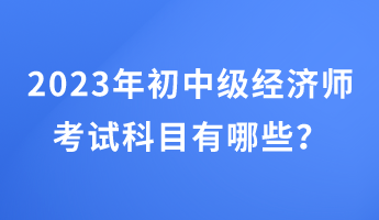2023年初中級經濟師考試科目有哪些？