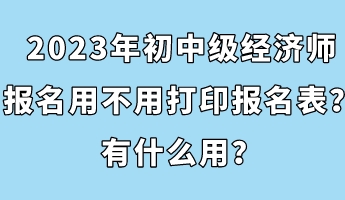 2023年初中級經濟師報名用不用打印報名表？有什么用？