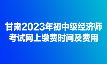甘肅2023年初中級經濟師考試網上繳費時間及費用