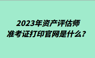 2023年資產評估師準考證打印官網是什么？