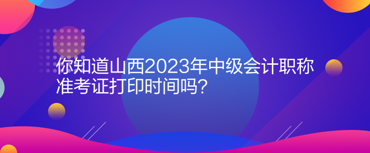 你知道山西2023年中級會計職稱準考證打印時間嗎？