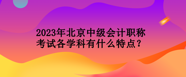 2023年北京中級(jí)會(huì)計(jì)職稱考試各學(xué)科有什么特點(diǎn)？