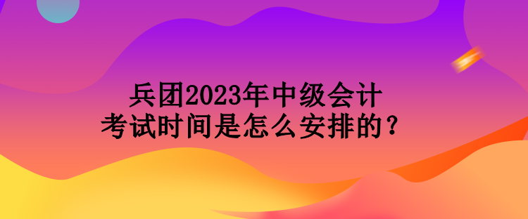 兵團2023年中級會計考試時間是怎么安排的？