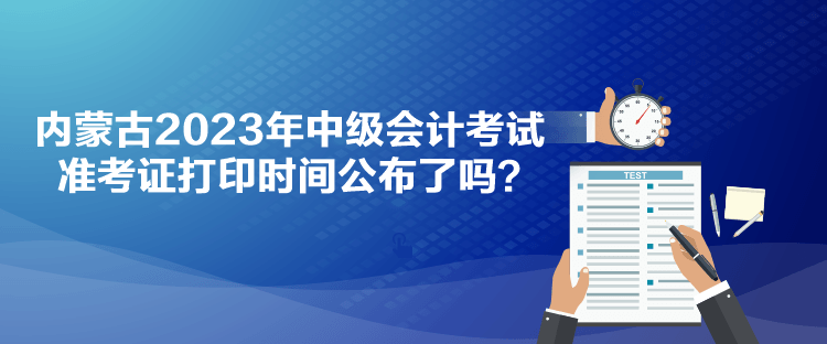 內蒙古2023年中級會計考試準考證打印時間公布了嗎？