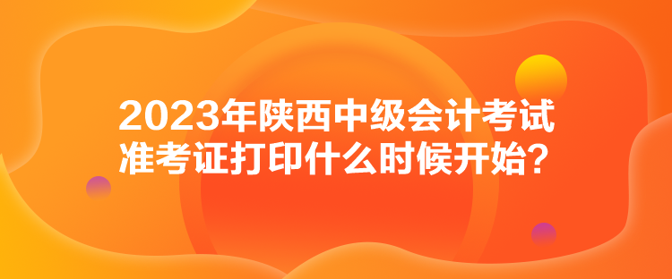 2023年陜西中級會計(jì)考試準(zhǔn)考證打印什么時(shí)候開始？