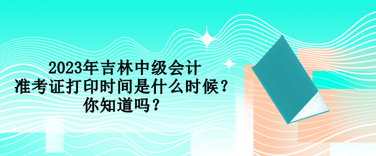 2023年吉林中級(jí)會(huì)計(jì)準(zhǔn)考證打印時(shí)間是什么時(shí)候？你知道嗎？