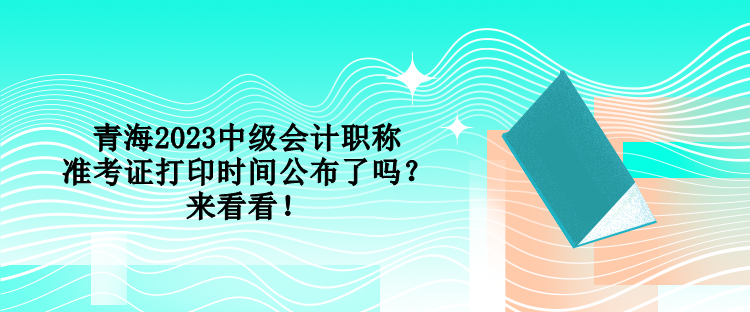 青海2023中級(jí)會(huì)計(jì)職稱準(zhǔn)考證打印時(shí)間公布了嗎？來(lái)看看！