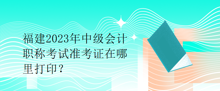 福建2023年中級會計職稱考試準考證在哪里打印？