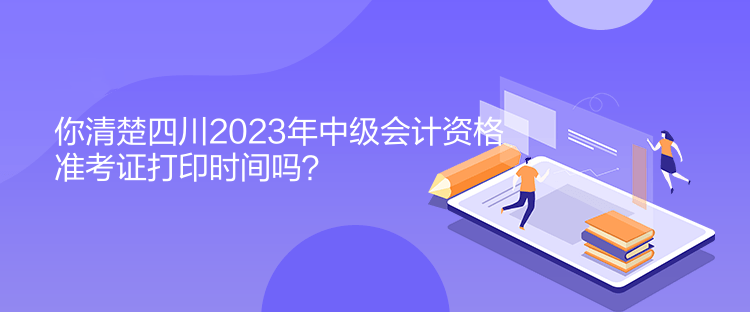 你清楚四川2023年中級會計(jì)資格準(zhǔn)考證打印時間嗎？