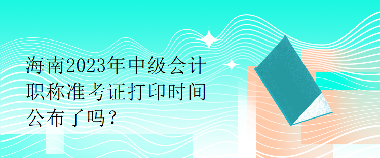 海南2023年中級(jí)會(huì)計(jì)職稱(chēng)準(zhǔn)考證打印時(shí)間公布了嗎？