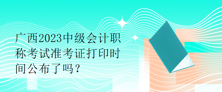 廣西2023中級會計(jì)職稱考試準(zhǔn)考證打印時(shí)間公布了嗎？