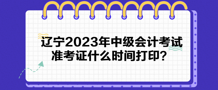 遼寧2023年中級會計考試準考證什么時間打印？