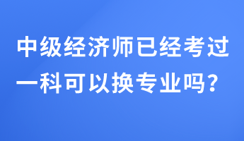 中級經(jīng)濟師已經(jīng)考過一科可以換專業(yè)嗎？