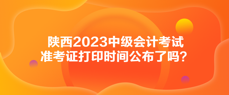 陜西2023中級會計考試準考證打印時間公布了嗎？