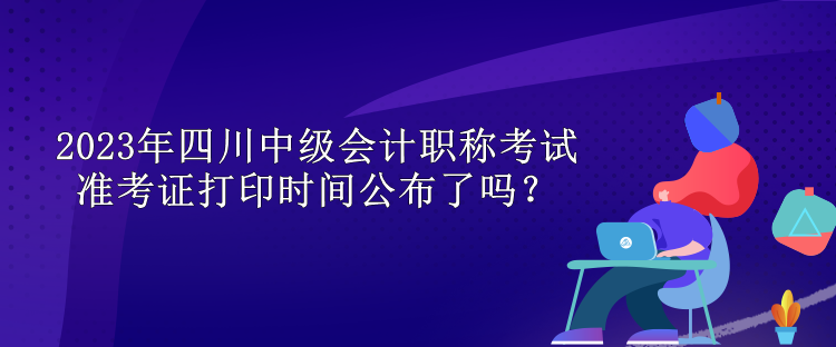 2023年四川中級會計職稱考試準考證打印時間公布了嗎？
