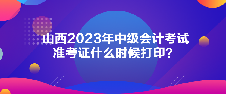 山西2023年中級會計考試準考證什么時候打印？
