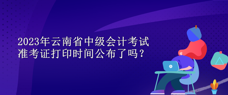 2023年云南省中級會(huì)計(jì)考試準(zhǔn)考證打印時(shí)間公布了嗎？