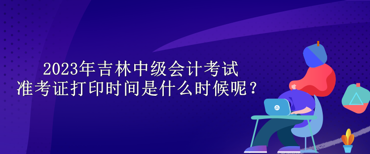 2023年吉林中級會計(jì)考試準(zhǔn)考證打印時(shí)間是什么時(shí)候呢？